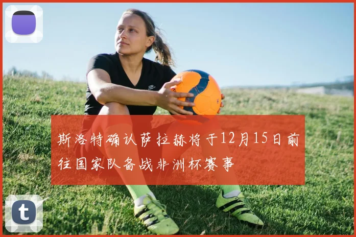 斯洛特确认萨拉赫将于12月15日前往国家队备战非洲杯赛事