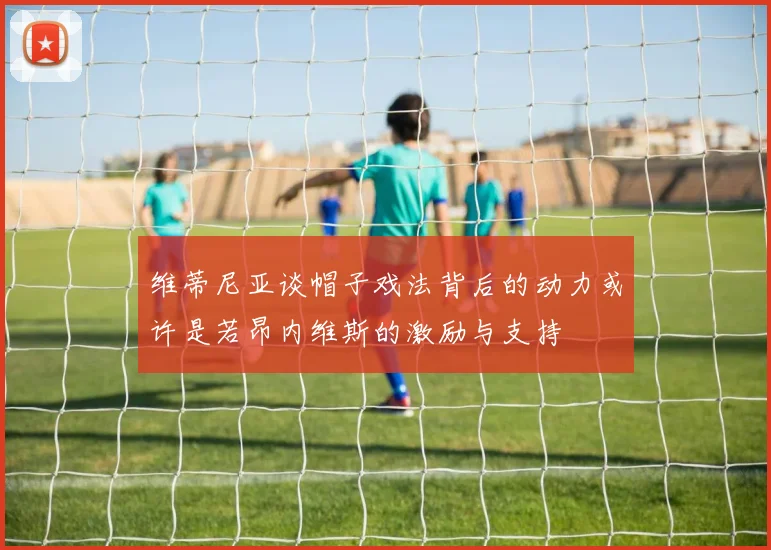 维蒂尼亚谈帽子戏法背后的动力或许是若昂内维斯的激励与支持