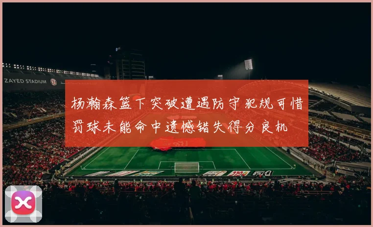 杨瀚森篮下突破遭遇防守犯规可惜罚球未能命中遗憾错失得分良机