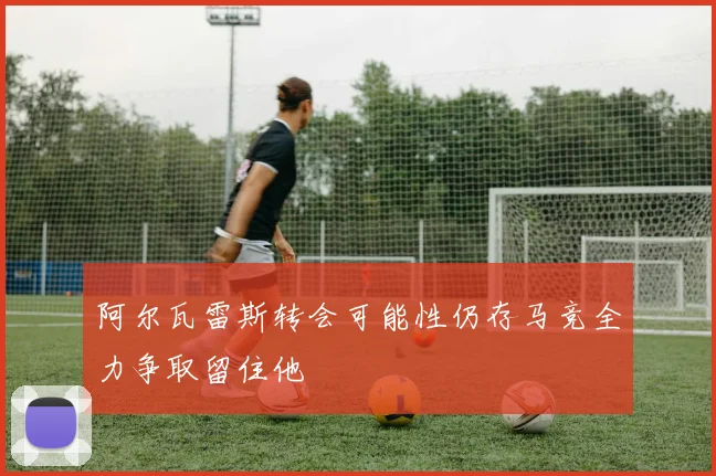 阿尔瓦雷斯转会可能性仍存马竞全力争取留住他