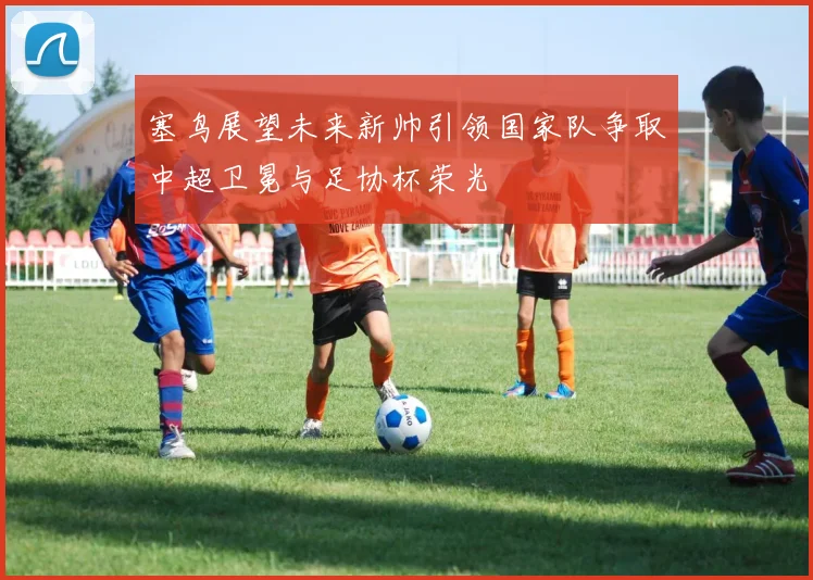 塞鸟展望未来新帅引领国家队争取中超卫冕与足协杯荣光