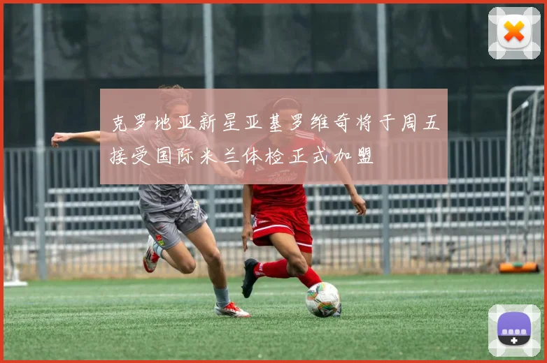 克罗地亚新星亚基罗维奇将于周五接受国际米兰体检正式加盟