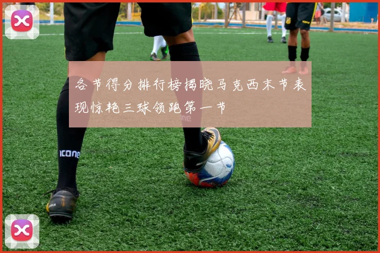 各节得分排行榜揭晓马克西末节表现惊艳三球领跑第一节