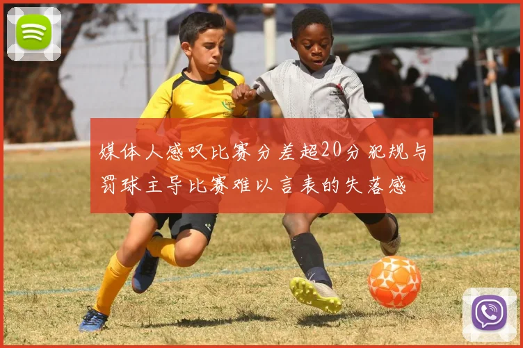 媒体人感叹比赛分差超20分犯规与罚球主导比赛难以言表的失落感