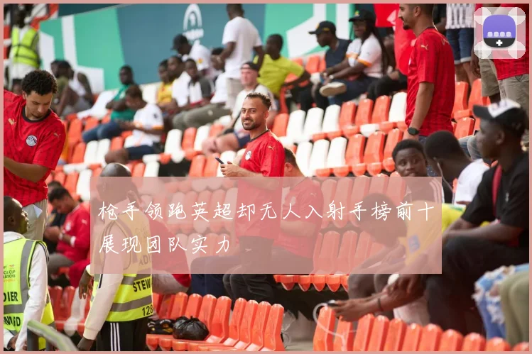 枪手领跑英超却无人入射手榜前十展现团队实力