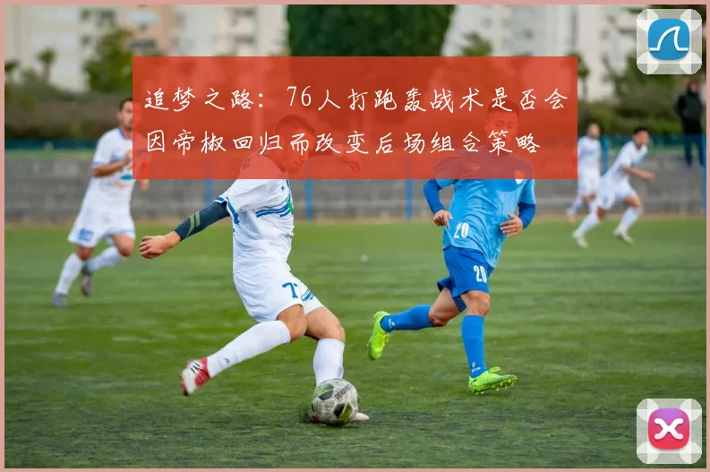 追梦之路：76人打跑轰战术是否会因帝椒回归而改变后场组合策略