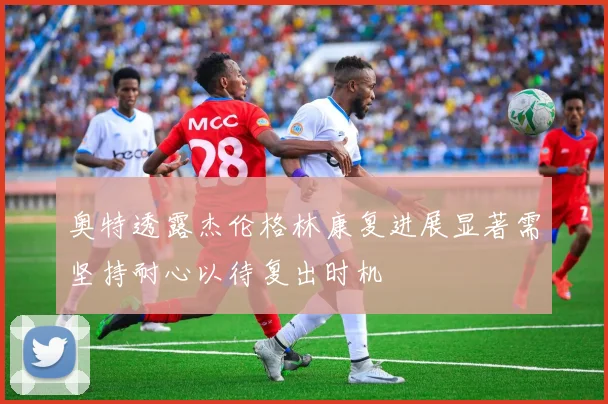 奥特透露杰伦格林康复进展显著需坚持耐心以待复出时机