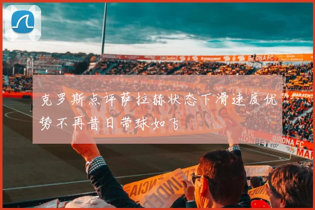 克罗斯点评萨拉赫状态下滑速度优势不再昔日带球如飞