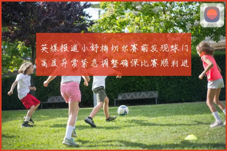 英媒报道小舒梅切尔赛前发现球门高度异常紧急调整确保比赛顺利进行