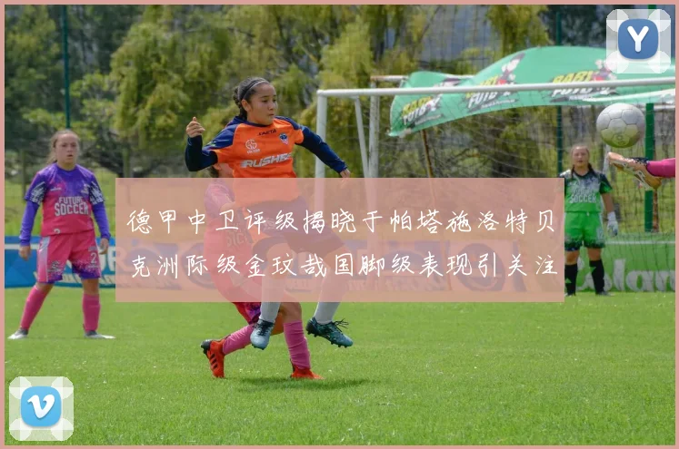 德甲中卫评级揭晓于帕塔施洛特贝克洲际级金玟哉国脚级表现引关注