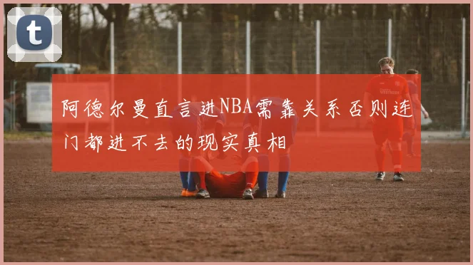 阿德尔曼直言进NBA需靠关系否则连门都进不去的现实真相