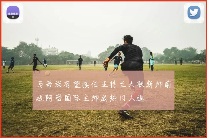 马蒂诺有望接任亚特兰大联新帅前迈阿密国际主帅成热门人选