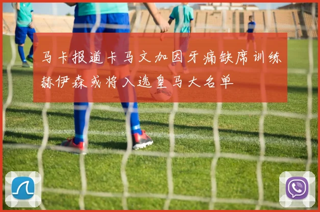 马卡报道卡马文加因牙痛缺席训练赫伊森或将入选皇马大名单