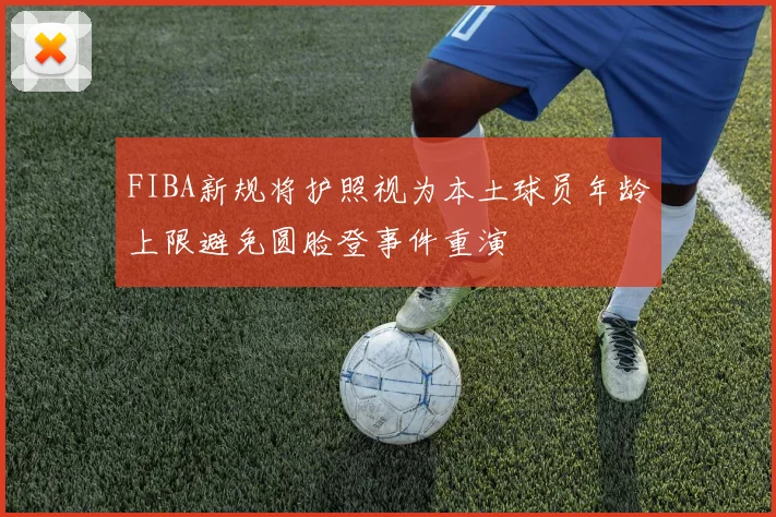 FIBA新规将护照视为本土球员年龄上限避免圆脸登事件重演