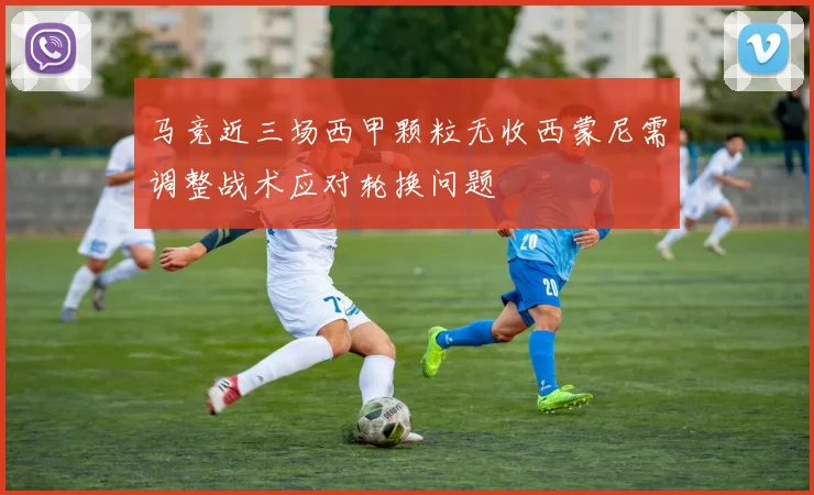 马竞近三场西甲颗粒无收西蒙尼需调整战术应对轮换问题