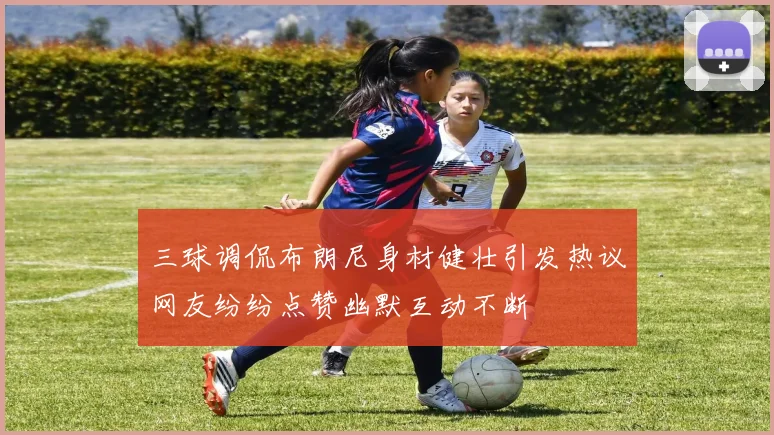 三球调侃布朗尼身材健壮引发热议网友纷纷点赞幽默互动不断