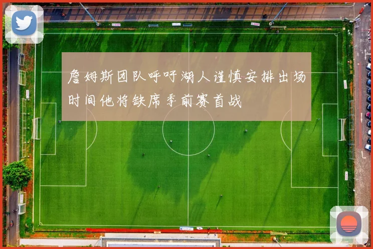 詹姆斯团队呼吁湖人谨慎安排出场时间他将缺席季前赛首战
