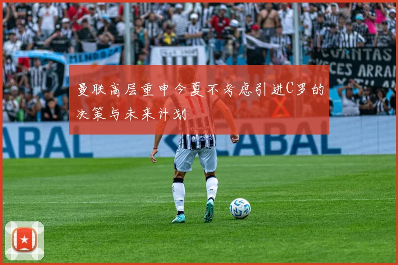 曼联高层重申今夏不考虑引进C罗的决策与未来计划