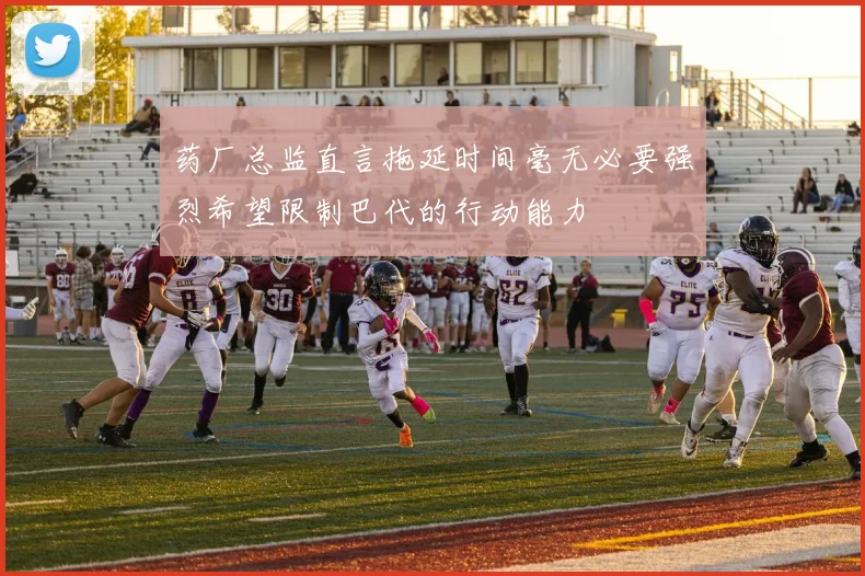 药厂总监直言拖延时间毫无必要强烈希望限制巴代的行动能力