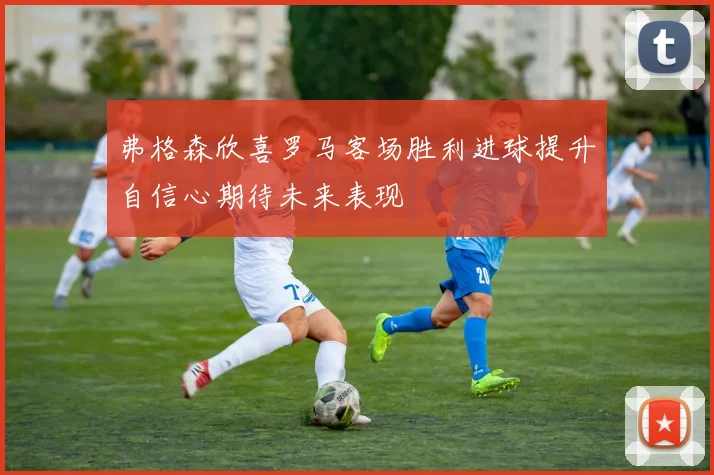 弗格森欣喜罗马客场胜利进球提升自信心期待未来表现