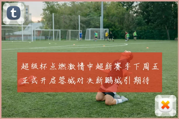 超级杯点燃激情中超新赛季下周五正式开启蓉城对决新鹏城引期待