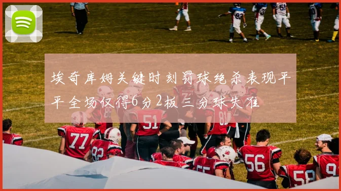 埃奇库姆关键时刻罚球绝杀表现平平全场仅得6分2板三分球失准