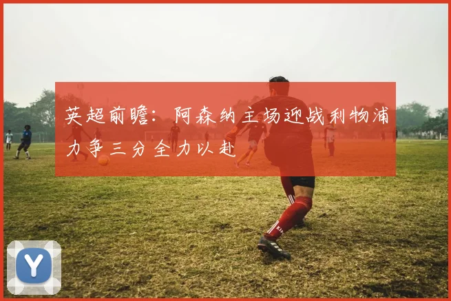 英超前瞻：阿森纳主场迎战利物浦力争三分全力以赴