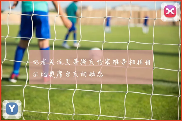记者关注贝蒂斯瓦伦塞维争相租借法比奥席尔瓦的动态