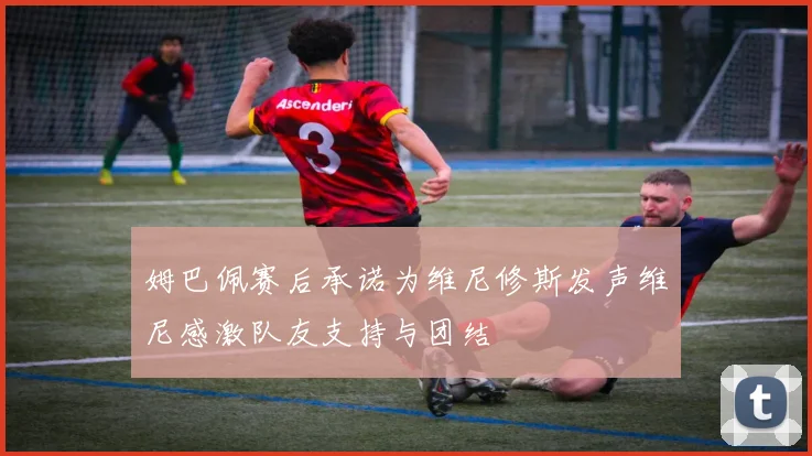 姆巴佩赛后承诺为维尼修斯发声维尼感激队友支持与团结