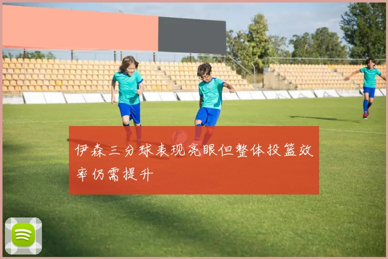 伊森三分球表现亮眼但整体投篮效率仍需提升