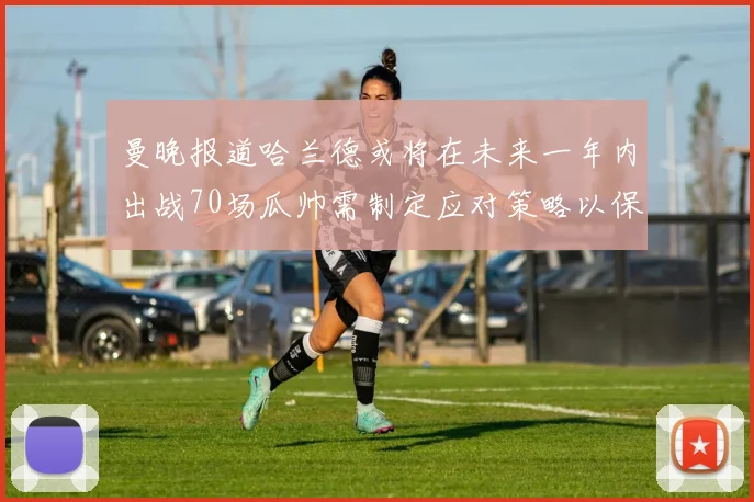 曼晚报道哈兰德或将在未来一年内出战70场瓜帅需制定应对策略以保护球员健康