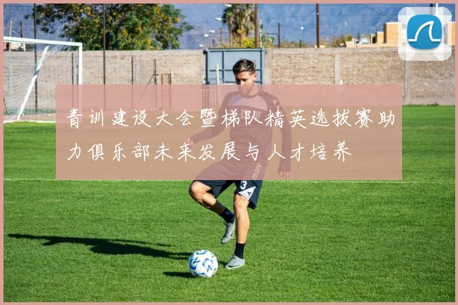 青训建设大会暨梯队精英选拔赛助力俱乐部未来发展与人才培养