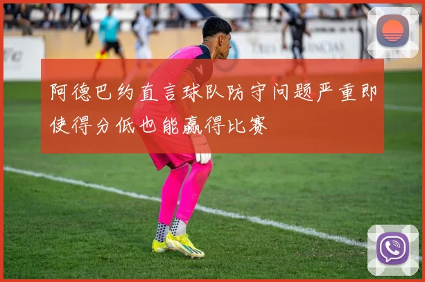 阿德巴约直言球队防守问题严重即使得分低也能赢得比赛
