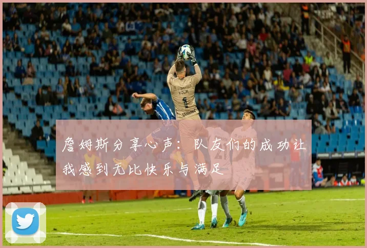 詹姆斯分享心声：队友们的成功让我感到无比快乐与满足