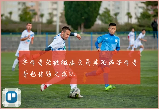 字母哥若被雄鹿交易其兄弟字母哥哥也将随之离队