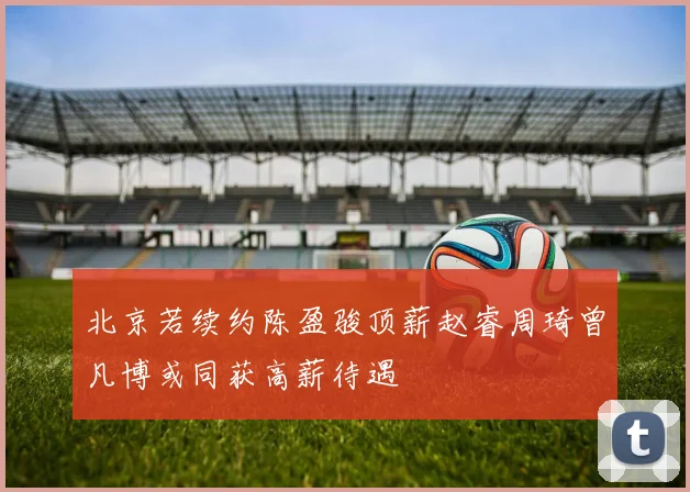 北京若续约陈盈骏顶薪赵睿周琦曾凡博或同获高薪待遇
