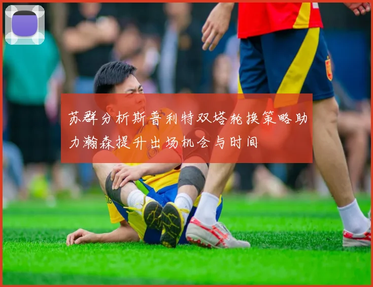 苏群分析斯普利特双塔轮换策略助力瀚森提升出场机会与时间